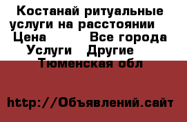Костанай-ритуальные услуги на расстоянии. › Цена ­ 100 - Все города Услуги » Другие   . Тюменская обл.